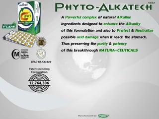 A Powerful complex of natural Alkaline
ingredients designed to enhance the Alkanity
of this formulation and also to Protect & Neutralize
possible acid damage when it reach the stomach.
Thus preserving the purity & potency
of this breakthrough NATURA-CEUTICALS
 
