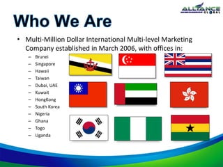• Multi-Million Dollar International Multi-level Marketing
Company established in March 2006, with offices in:
– Brunei
– Singapore
– Hawaii
– Taiwan
– Dubai, UAE
– Kuwait
– HongKong
– South Korea
– Nigeria
– Ghana
– Togo
– Uganda
 