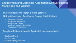 Engagement and Marketing Automation Software across
Mobile app and Website
Invitereferrals.com - Refer a friend software
Notifyvisitors.com - Feedback / Surveys / Notifications
- Web push notification
- Mobile push notification
- Mobile in app Popups
- Mobile site popups / Notification
- Web popups / Notification
AnalyticsMobi.com - Mobile App install tracking software
Siddharth Gupta
Co- Founder
siddharth@tagnpin.com
 