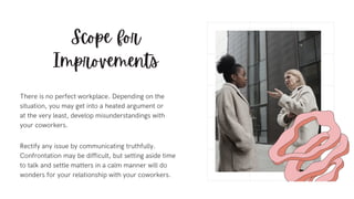 Scope for
Improvements
Rectify any issue by communicating truthfully.
Confrontation may be difficult, but setting aside time
to talk and settle matters in a calm manner will do
wonders for your relationship with your coworkers.
There is no perfect workplace. Depending on the
situation, you may get into a heated argument or
at the very least, develop misunderstandings with
your coworkers.
 
