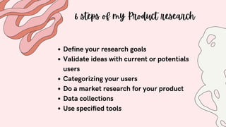 6 steps of my Product research
Define your research goals
Validate ideas with current or potentials
users
Categorizing your users
Do a market research for your product
Data collections
Use specified tools
 