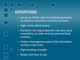 ADVANTAGES
• Serves as initial coat for painting purposes;
no need to neutralize concrete surfaces.
• High initial adhesiveness
• Excellent non sag properties that give good
workability on both vertical and overhead
surfaces.
• Yields a homogenous paste that eliminates
surface crack lines
• High bonding strength
• Ready and easy to use
 