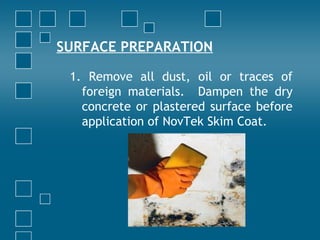 SURFACE PREPARATION
1. Remove all dust, oil or traces of
foreign materials. Dampen the dry
concrete or plastered surface before
application of NovTek Skim Coat.
 