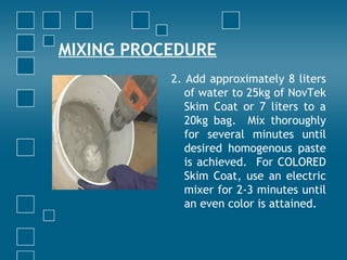 MIXING PROCEDURE
2. Add approximately 8 liters
of water to 25kg of NovTek
Skim Coat or 7 liters to a
20kg bag. Mix thoroughly
for several minutes until
desired homogenous paste
is achieved. For COLORED
Skim Coat, use an electric
mixer for 2-3 minutes until
an even color is attained.
 