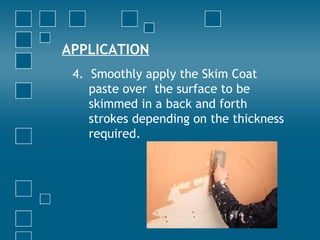 APPLICATION
4. Smoothly apply the Skim Coat
paste over the surface to be
skimmed in a back and forth
strokes depending on the thickness
required.
 