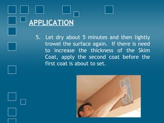 APPLICATION
5. Let dry about 5 minutes and then lightly
trowel the surface again. If there is need
to increase the thickness of the Skim
Coat, apply the second coat before the
first coat is about to set.
 