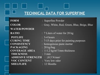 TECHNICAL DATA FOR SUPERFINE
FORM : Superfine Powder
COLOR : Gray, White, Red, Green, Blue, Beige, Blue
WATER/POWDER
RATIO : 7 Liters of water for 20 kg
POTLIFE : 3-4 hours
CURING TIME : 7-15 days prior for painting purposes
CONSISTENCY : homogenous paste mortar
PACKAGING : 20 kg/bag
COVERAGE AREA : 1-1.2 kg/m2
/1mm thickness
THICKNESS : 3 mm
ADHESIVE STRENGTH : ≥0.5 N/mm2
VOC CONTENT : Very low odor
SHELFLIFE : 12 Months
 