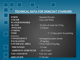 TECHNICAL DATA FOR SKIMCOAT STANDARD
FORM : Standard Powder
COLOR : Gray and White
WATER/POWDER
RATIO : 8 Liters of water for 25 kg
POTLIFE : 3-4 hours
CURING
TIME : 7 -15 days prior for painting
purposes
CONSISTENCY : homogenous paste mortar
PACKAGING : 25 kg/bag
COVERAGE AREA : 7-8 m2
/3mm/25 kg bag
THICKNESS : 3-5 mm
ADHESIVE STRENGTH : ≥0.5 N/mm2
VOC CONTENT : Very low odor
SHELFLIFE : 12 Months
 