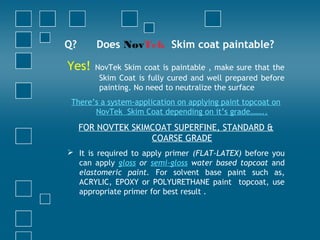 Q? Does NovTek Skim coat paintable?
Yes! NovTek Skim coat is paintable , make sure that the
Skim Coat is fully cured and well prepared before
painting. No need to neutralize the surface
There’s a system-application on applying paint topcoat on
NovTek Skim Coat depending on it’s grade……..
FOR NOVTEK SKIMCOAT SUPERFINE, STANDARD &
COARSE GRADE
 It is required to apply primer (FLAT-LATEX) before you
can apply gloss or semi-gloss water based topcoat and
elastomeric paint. For solvent base paint such as,
ACRYLIC, EPOXY or POLYURETHANE paint topcoat, use
appropriate primer for best result .
 