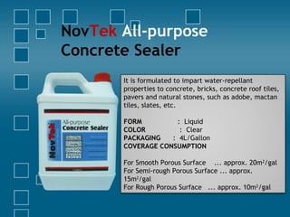 NovTek All-purpose
Concrete Sealer
It is formulated to impart water-repellant
properties to concrete, bricks, concrete roof tiles,
pavers and natural stones, such as adobe, mactan
tiles, slates, etc.
FORM : Liquid
COLOR : Clear
PACKAGING : 4L/Gallon
COVERAGE CONSUMPTION
 
For Smooth Porous Surface ... approx. 20m2
/gal
For Semi-rough Porous Surface ... approx.
15m2
/gal
For Rough Porous Surface ... approx. 10m2
/gal
 