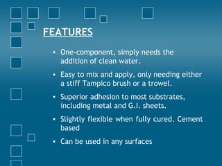 FEATURES
• One-component, simply needs the
addition of clean water.
• Easy to mix and apply, only needing either
a stiff Tampico brush or a trowel.
• Superior adhesion to most substrates,
including metal and G.I. sheets.
• Slightly flexible when fully cured. Cement
based
• Can be used in any surfaces
 