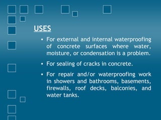 USES
• For external and internal waterproofing
of concrete surfaces where water,
moisture, or condensation is a problem.
• For sealing of cracks in concrete.
• For repair and/or waterproofing work
in showers and bathrooms, basements,
firewalls, roof decks, balconies, and
water tanks.
 