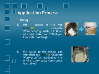 Application Process
B. Mixing
1. Mix 1 bucket of 4.5 Kilo
NovTek Concrete
Waterproofing with 1.1 liters
of clean water (or 250ml per
kilo waterproofing).
2. Put water to the mixing pail
first then add NovTek Concrete
Waterproofing gradually; mix
until a slurry pasty consistency
is attained.
 