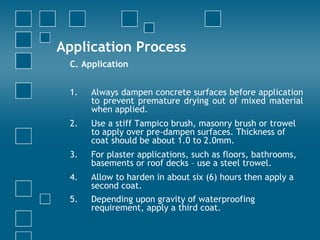 Application Process
C. Application
1. Always dampen concrete surfaces before application
to prevent premature drying out of mixed material
when applied.
2. Use a stiff Tampico brush, masonry brush or trowel
to apply over pre-dampen surfaces. Thickness of
coat should be about 1.0 to 2.0mm.
3. For plaster applications, such as floors, bathrooms,
basements or roof decks – use a steel trowel.
4. Allow to harden in about six (6) hours then apply a
second coat.
5. Depending upon gravity of waterproofing
requirement, apply a third coat.
 