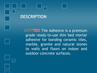 DESCRIPTION
Tile Adhesive is a premium
grade ready-to-use thin bed mortar
adhesive for bonding ceramic tiles,
marble, granite and natural stones
to walls and floors on indoor and
outdoor concrete surfaces.
 