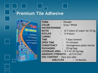 Premium Tile Adhesive
FORM : Powder
COLOR : Gray/ White
WATER/POWDER
RATIO : 6-7 Liters of water for 25 kg
POTLIFE : 3-4 hours
CURING
TIME : 7 days onward
OPEN TIME : 15 minutes
CONSISTENCY : homogenous paste mortar
PACKAGING : 25 kg/bag
COVERAGE AREA : 5-7 m2
/25 kg bag
ADHESIVE STRENGTH : ≥0.5 N/mm2
VOC CONTENT : Very low odor
SHELFLIFE : 12 Months
 