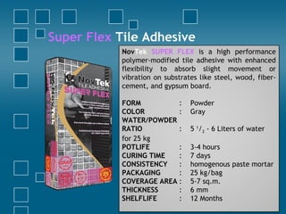Super Flex Tile Adhesive
NovTek SUPER FLEX is a high performance
polymer-modified tile adhesive with enhanced
flexibility to absorb slight movement or
vibration on substrates like steel, wood, fiber-
cement, and gypsum board.
FORM : Powder
COLOR : Gray
WATER/POWDER
RATIO : 5 1
/2 - 6 Liters of water
for 25 kg
POTLIFE : 3-4 hours
CURING TIME : 7 days
CONSISTENCY : homogenous paste mortar
PACKAGING : 25 kg/bag
COVERAGE AREA : 5-7 sq.m.
THICKNESS : 6 mm
SHELFLIFE : 12 Months
 