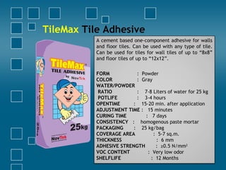 TileMax Tile Adhesive
A cement based one-component adhesive for walls
and floor tiles. Can be used with any type of tile.
Can be used for tiles for wall tiles of up to “8x8”
and floor tiles of up to “12x12”.
FORM : Powder
COLOR : Gray
WATER/POWDER
RATIO : 7-8 Liters of water for 25 kg
POTLIFE : 3-4 hours
OPENTIME : 15-20 min. after application
ADJUSTMENT TIME : 15 minutes
CURING TIME : 7 days
CONSISTENCY : homogenous paste mortar
PACKAGING : 25 kg/bag
COVERAGE AREA : 5-7 sq.m.
THICKNESS : 6 mm
ADHESIVE STRENGTH : ≥0.5 N/mm2
VOC CONTENT : Very low odor
SHELFLIFE : 12 Months
 