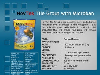 NovTek Tile Grout with Microban
NovTek Tile Grout is the most innovative and advance
joint-filler ever introduced in the Philippines. It is
the only tile grout with built- in anti microbial
properties that will ensure your grout will remain
free from black mold, fungus and mildew.
FORM : Colored Powder
WATER/POWDER
RATIO : 500 mL of water for 2 kg
POTLIFE : 3-4 hours
CURING
TIME : 24 hours for light traffic
CONSISTENCY : homogenous paste mortar
PACKAGING : 2 kg
COVERAGE AREA : 1.5 m2
-4 m2 @
6mm width
THICKNESS : 3 mm
VOC CONTENT : Very low odor
SHELFLIFE : 12 Months
ROMBLON
WHITE
BORACAY
WHITE
LAGUNA BEIEGE
BATANES CLAY
BANAHAW MINT
BAGUIO GREEN
APO GREEN
EL NIDO BLUE
BOHOL BROWN
VIGAN RED
SAGADA RED
CAGAYAN
CREAM
GUIMARAS
MANGO
CAMIGUIN GOLD
MACTAN PINK
TAGAYTAY
ROSE
ANILAO PEACH
PINATUBO
GRAY
 
