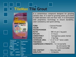 TileMax Tile Grout
Is a cementitious compound designed for grouting
ceramic tiles. It is used for grouting joints up to 6mm
in width between wall and floor tiles. It is formulated
with proprietary technology to ensure durability,
color consistency and quick setting.
 
FORM : Colored Powder
COLOR : 19 colors
WATER/POWDER
RATIO : 500 ml per 2 kg pack
POTLIFE : 3-4 hours
CONSISTENCY : homogenous paste mortar
PACKAGING : 2 kg/bag
COVERAGE AREA : 1.5 m2
-4 m2 @
6mm width
THICKNESS : 3 mm
COMPRESSIVE STRENGTH : 9.1 N/mm2
@7d
12.4 N/mm2
@ 15d
15.2 N/mm2
@28d
VOC CONTENT : Very low odor
SHELFLIFE : 12 Months
PREMIUM
WHITE 201
STANDARD
WHITE 202
BEIGE
203
TERRA COTTA
204
MINT GREEN
205
OLIVE GREEN
BURGUNDY
211
CREAM
212
MANGO
213
OCHER
214
PINK
215
 