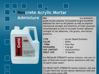 Novcrete Acrylic Mortar
Admixture NovCrete Acrylic Mortar Admixture is a premium
grade acrylic polymer formulated to give excellent
adhesion for new to old plaster as well as improve
mechanical strength and elasticity of fresh concrete;
recommended as well to increase further adhesive
strength of tile adhesives, tile grouts, and mortar
products.
TYPE : Acrylic Based Emulsion
COLOR : White
FORM : Glue-like
PACKAGING : 4 kg/gal
VOC CONTENT : characteristics
SHELF LIFE : 12 Months
For REGULAR STRENGTH mortar mixture, mix one (1)
part of NovCrete Acrylic Mortar Admixture with two
(2) parts clean water.
For HEAVY-DUTY STRENGTH mortar mixture, mix one
(1) part NovCrete Acrylic Mortar Admixture with one
 