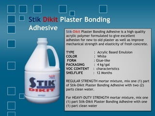 Stik Dikit Plaster Bonding
Adhesive Stik-Dikit Plaster Bonding Adhesive is a high quality
acrylic polymer formulated to give excellent
adhesion for new to old plaster as well as improve
mechanical strength and elasticity of fresh concrete.
TYPE : Acrylic Based Emulsion
COLOR : White
FORM : Glue-like
PACKAGING : 4 kg/gal
VOC CONTENT : characteristics
SHELFLIFE : 12 Months
REGULAR STRENGTH mortar mixture, mix one (1) part
of Stik-Dikit Plaster Bonding Adhesive with two (2)
parts clean water.
For HEAVY-DUTY STRENGTH mortar mixture, mix one
(1) part Stik-Dikit Plaster Bonding Adhesive with one
(1) part clean water
 