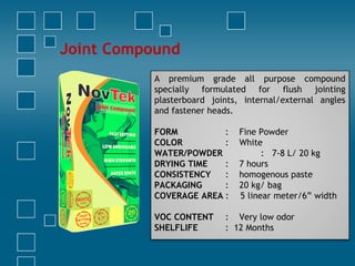 Joint Compound
A premium grade all purpose compound
specially formulated for flush jointing
plasterboard joints, internal/external angles
and fastener heads.
 
FORM : Fine Powder
COLOR : White
WATER/POWDER : 7-8 L/ 20 kg
DRYING TIME : 7 hours
CONSISTENCY : homogenous paste
PACKAGING : 20 kg/ bag
COVERAGE AREA : 5 linear meter/6” width
VOC CONTENT : Very low odor
SHELFLIFE : 12 Months
 