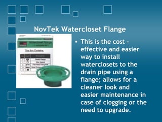 NovTek Watercloset Flange
• This is the cost –
effective and easier
way to install
waterclosets to the
drain pipe using a
flange; allows for a
cleaner look and
easier maintenance in
case of clogging or the
need to upgrade.
 