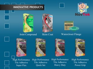INNOVATIVE PRODUCTS
Joint Compound Skim Coat Watercloset Flange
High Performance
Tile Adhesive
Super Flex
High Performance
Tile Adhesive
Quick Set
High Performance
Tile Adhesive
Heavy Duty
High Performance
Tile Adhesive
Power Grip
 