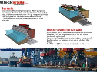 Sea Walls
Sea walls need to be strong and capable of taking large sea
storm forces. Reinforced concrete lego blocks are ideal for fast
track, economical and strong walls. Design life span is estimated
up to 150 years with the correct material specifications.
Our Stackabloc 800mm wide wall has been utilised in this
illustration.
Harbour and Marina Sea Walls
Concrete lego blocks are ideal to construct harbour and marina
sea walls. They are easy to assemble on site and provide a
sturdy build platform wall.
Using our reinforced block construction reduces the number of
blocks required and creates a strong wall to withstand tidal
forces.
Our Virtabloc 600mm wide wall is used in the sketch above.
 