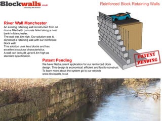 River Wall Manchester
An existing retaining wall constructed from oil
drums filled with concrete failed along a river
bank in Manchester.
The wall was 5m high. Our solution was to
construct a retaining wall with our reinforced
block wall.
This solution uses less blocks and has
excellent structural characteristics.
A wall can be build up to 6.4m high as
standard specification.
Reinforced Block Retaining Walls
Patent Pending
We have filed a patent application for our reinforced block
design. This design is economical, efficient and fast to construct.
To learn more about the system go to our website
www.blockwalls.co.uk
 