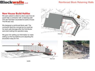New House Build Halifax
We were asked to attend a site to see how we
could help a contractor with a retaining wall.
The site had been excavated to build a house.
The fill was rock.
We designed a reinforced block wall. The
contractor liked the concept as he could lay
his back wall drainage after the first blocks
were laid making this operation easy.
We gave him setting out information to make
setting out the foundations and adjusting the
excavation easy for him.
Reinforced Block Retaining Walls
 