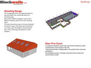 Shooting Range
The managing director of Lingwood called one
day and asked if we could build walls for a
shooting range.
We used our 300mm Wallbloc solution with
600mm Virtabloc walls for the main shooting
walls.
To make construction easy on site we scheduled
the work in layers. Each layer was transported
on a load as per the design to construct layer
wise. Thus, achieving a build within a short
deadline.
Eton Five Court
A customer wanted a quick and economical method to build
modular Eton Five Courts in the UK.
They had built them traditionally in the past but the cost was
prohibitive.
We designed various modular scenarios that are fast and
economical to build.
Buildings
 