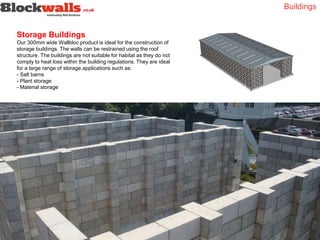 Buildings
Storage Buildings
Our 300mm wide Wallbloc product is ideal for the construction of
storage buildings. The walls can be restrained using the roof
structure. The buildings are not suitable for habitat as they do not
comply to heat loss within the building regulations. They are ideal
for a large range of storage applications such as:
- Salt barns
- Plant storage
- Material storage
 