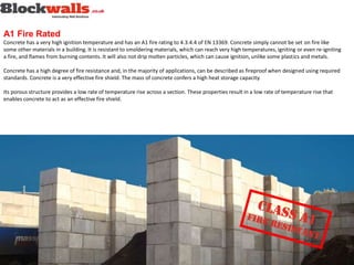 A1 Fire Rated
Concrete has a very high ignition temperature and has an A1 fire rating to 4.3.4.4 of EN 13369. Concrete simply cannot be set on fire like
some other materials in a building. It is resistant to smoldering materials, which can reach very high temperatures, igniting or even re-igniting
a fire, and flames from burning contents. It will also not drip molten particles, which can cause ignition, unlike some plastics and metals.
Concrete has a high degree of fire resistance and, in the majority of applications, can be described as fireproof when designed using required
standards. Concrete is a very effective fire shield. The mass of concrete confers a high heat storage capacity.
Its porous structure provides a low rate of temperature rise across a section. These properties result in a low rate of temperature rise that
enables concrete to act as an effective fire shield.
 