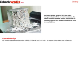 Quality
Blockwalls operates to the ISO 9001:2008 quality
management system for all our business processes. We
adhere to relevant standards and best practice codes for
concrete production such as the British Standards. These
are detailed below.
Concrete Design
Our standard mixes are manufactured to BS 8500 – 1:2006 +A1:2012 Part 1 and 2 for concrete grades ranging from C40 and C50.
 