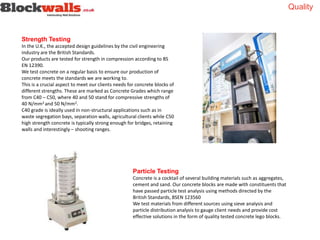 Strength Testing
In the U.K., the accepted design guidelines by the civil engineering
industry are the British Standards.
Our products are tested for strength in compression according to BS
EN 12390.
We test concrete on a regular basis to ensure our production of
concrete meets the standards we are working to.
This is a crucial aspect to meet our clients needs for concrete blocks of
different strengths. These are marked as Concrete Grades which range
from C40 – C50, where 40 and 50 stand for compressive strengths of
40 N/mm2 and 50 N/mm2.
C40 grade is ideally used in non-structural applications such as in
waste segregation bays, separation walls, agricultural clients while C50
high strength concrete is typically strong enough for bridges, retaining
walls and interestingly – shooting ranges.
Particle Testing
Concrete is a cocktail of several building materials such as aggregates,
cement and sand. Our concrete blocks are made with constituents that
have passed particle test analysis using methods directed by the
British Standards, BSEN 123560
We test materials from different sources using sieve analysis and
particle distribution analysis to gauge client needs and provide cost
effective solutions in the form of quality tested concrete lego blocks.
Quality
 