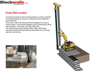 Cross Rail London
A customer working on the Crossrail project in London contacted
us to provide blocks to construct a piling mat at the Tottenham
Court Road site.
There was a risk of the piling machinery slippage and cause a
major incident. The risk was designed out by constructing a piling
mat foundation 1.8m wide x 3m high x 60m long
The wall was built using Virtabloc 1800 x 600 x 600 blocks.
The ground behind the wall was then back filled and a concrete
slab cast over the top.
 