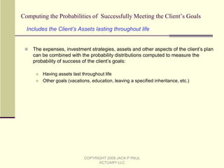 What Makes This Information about Long-Term Care Costs Unique?The long-term care costs for the remaining lifetime of an insurable person can vary very widely, from zero to over a half a million dollars or more (on a present value basis).Those costs are dependent on many things, including:The medical condition of the personThe chances of needing long-term careThe length of time long-term care is needed, and the location where services are receivedThe chances of dyingThe level of comfort and care the person desires, and whether there are unpaid providers availableThe rate of earnings of the client’s assetsThe rate of inflation, and The provisions and features of existing and future long-term care insurance that the person owns or will own. No where else are all these factors combined into one analysis to examine the range of costs, and (as you’ll see later) the effect of an insurance purchase on the range of costs. COPYRIGHT 2009 JACK P PAUL ACTUARY LLC
