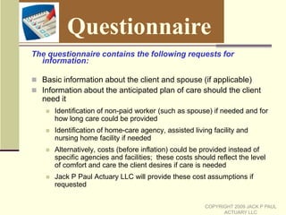 How Does the Combining Take Place? (Cont.)PDRP Plus:To measure the long-term care and prescription drug expenses, 25,000 random scenarios (Monte Carlo scenarios) are createdThese 25,000 scenarios each give year by year expenses (net of insurance, where applicable) from the start age until deathThe scenarios vary from each other significantly because:Death can occur at any timeThe need for long-term care can occur at any timeThe setting for long term care variesThe amount of prescription drug cost variesCOPYRIGHT 2009 JACK P PAUL ACTUARY LLC