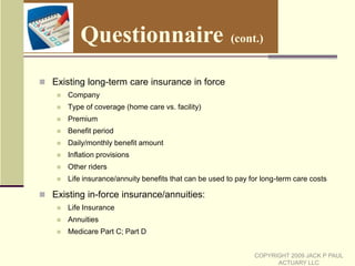 How Does the Combining Take Place?  (cont.)PDRP Plus (cont.):These runs are combined with the other living expenses of the client.  These expenses will increase each year by inflation. These include day-to-day living expenses and other expenses not associated with long-term care and prescription drug expenseAdditional expenses are input for other goals the client may have, such as vacation or the purchase of new cars500 Asset scenarios are created  These 500 Asset scenarios are combined with the fixed expenses and the 25,000 liability scenarios, to produce a total of 12,500,000 “tests” of whether the client’s goals will be reached. Each test that reaches the client’s goals is marked successfulThe number of the “tests” that are marked successful, divided by 12,500,000, gives the chances that the client will meet his/her goals (as previously stated, the number of scenarios can be changed if desired)COPYRIGHT 2009 JACK P PAUL ACTUARY LLC