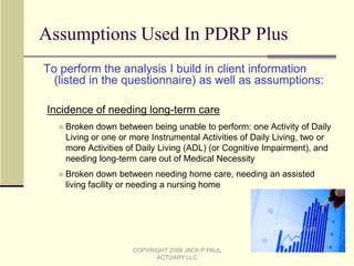 Comparison of a Traditional Projection and an Actuarial AnalysisCASE STUDY/CLIENT: Age 65 male, single, no dependents Standard, insurable LTC risk Measured to have expected future mortality similar to the mortality underlying the RR100 	Society of Actuaries Mortality Table (as modified by Jack P Paul Actuary LLC) Has $400K of assets, all non-qualified The assets were characterized into the nine asset classes mentioned earlier; only four asset  	classes were relevant to the client’s portfolio – Money market, Intermediate term bonds, 	Large Cap stocks and Small Cap stocks	Taxes are paid on the total gains each year, with carryforward of unused losses. All values 	are tracked at market, so no extra gain or loss occurs at asset sale   Plans to spend down his assets for living expenses at the rate of $1,000 per month in 2010, 	increasing after that by 3% per year (over and above income)Goal: That his money will last the rest of the client’s life.COPYRIGHT 2009 JACK P PAUL ACTUARY LLC