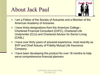 LTC event: Client will need a two year stay in a nursing home with higher than average cost at age 80 (same cost level as was used in the actuarial analysis), then recover – the LTC scenario was set this way because it was felt that if there is enough money for the client with this scenario, the client will be in a good financial position.  COPYRIGHT 2009 JACK P PAUL ACTUARY LLC