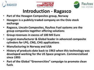 Introduction - Ragasco
• Part of the Hexagon Composites group, Norway
• Hexagon is a publicly traded company on the Oslo stock
  exchange
• Ragasco, Lincoln Composites, Raufoss Fuel systems are the
  group companies together offering solutions
• Group revenues in excess of 100 Mil Euro
• Largest manufacturer & Global leader in advanced composite
  cylinders for LPG, CNG, CHG applications
• Manufacturing in Norway and USA
• History of products date back to 1963 when this technology was
  developed working for the US Space program. Commercialised
  since 1993
• Part of the Global “Greenercities” campaign to promote clean
  fuels
 