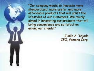 “Our company wants to innovate more
standardized, more useful, and more
affordable products that will uplift the
lifestyles of our customers. We mainly
aimed in innovating our products that will
bring convenience and satisfaction
among our clients.”
Junila A. Tejada
CEO, Yamaha Corp.
 