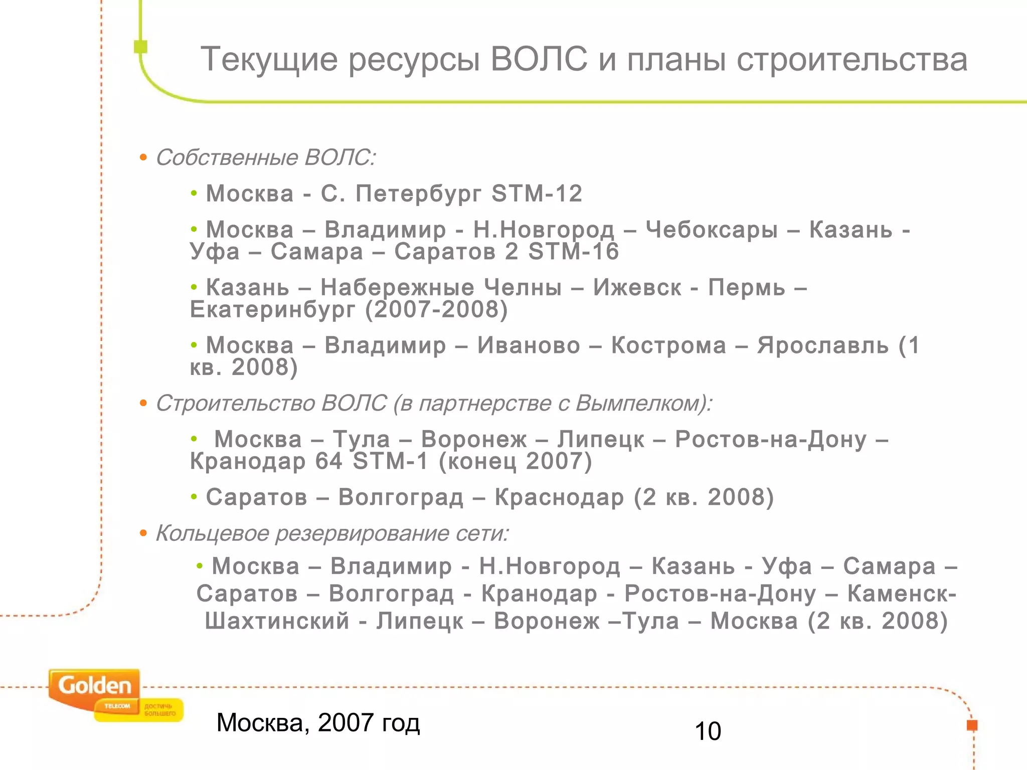 Москва, 2007 год 10
Текущие ресурсы ВОЛС и планы строительства
• Собственные ВОЛС:
• Москва - С. Петербург STM-12
• Москва – Владимир - Н.Новгород – Чебоксары – Казань -
Уфа – Самара – Саратов 2 STM-16
• Казань – Набережные Челны – Ижевск - Пермь –
Екатеринбург (2007-2008)
• Москва – Владимир – Иваново – Кострома – Ярославль (1
кв. 2008)
• Строительство ВОЛС (в партнерстве с Вымпелком):
• Москва – Тула – Воронеж – Липецк – Ростов-на-Дону –
Кранодар 64 STM-1 (конец 2007)
• Саратов – Волгоград – Краснодар (2 кв. 2008)
• Кольцевое резервирование сети:
• Москва – Владимир - Н.Новгород – Казань - Уфа – Самара –
Саратов – Волгоград - Кранодар - Ростов-на-Дону – Каменск-
Шахтинский - Липецк – Воронеж –Тула – Москва (2 кв. 2008)
 