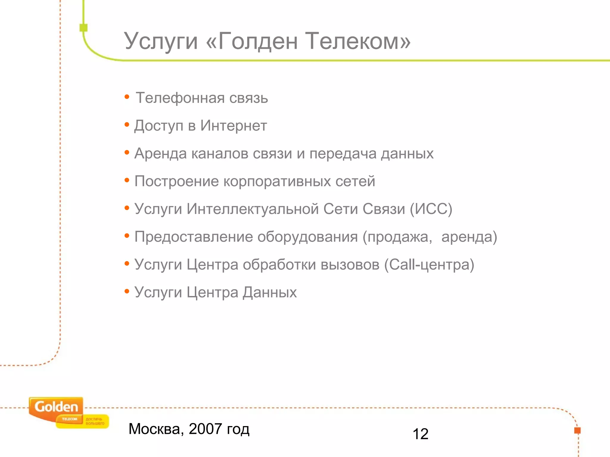 Москва, 2007 год 12
Услуги «Голден Телеком»
• Телефонная связь
• Доступ в Интернет
• Аренда каналов связи и передача данных
• Построение корпоративных сетей
• Услуги Интеллектуальной Сети Связи (ИСС)
• Предоставление оборудования (продажа, аренда)
• Услуги Центра обработки вызовов (Сall-центра)
• Услуги Центра Данных
 