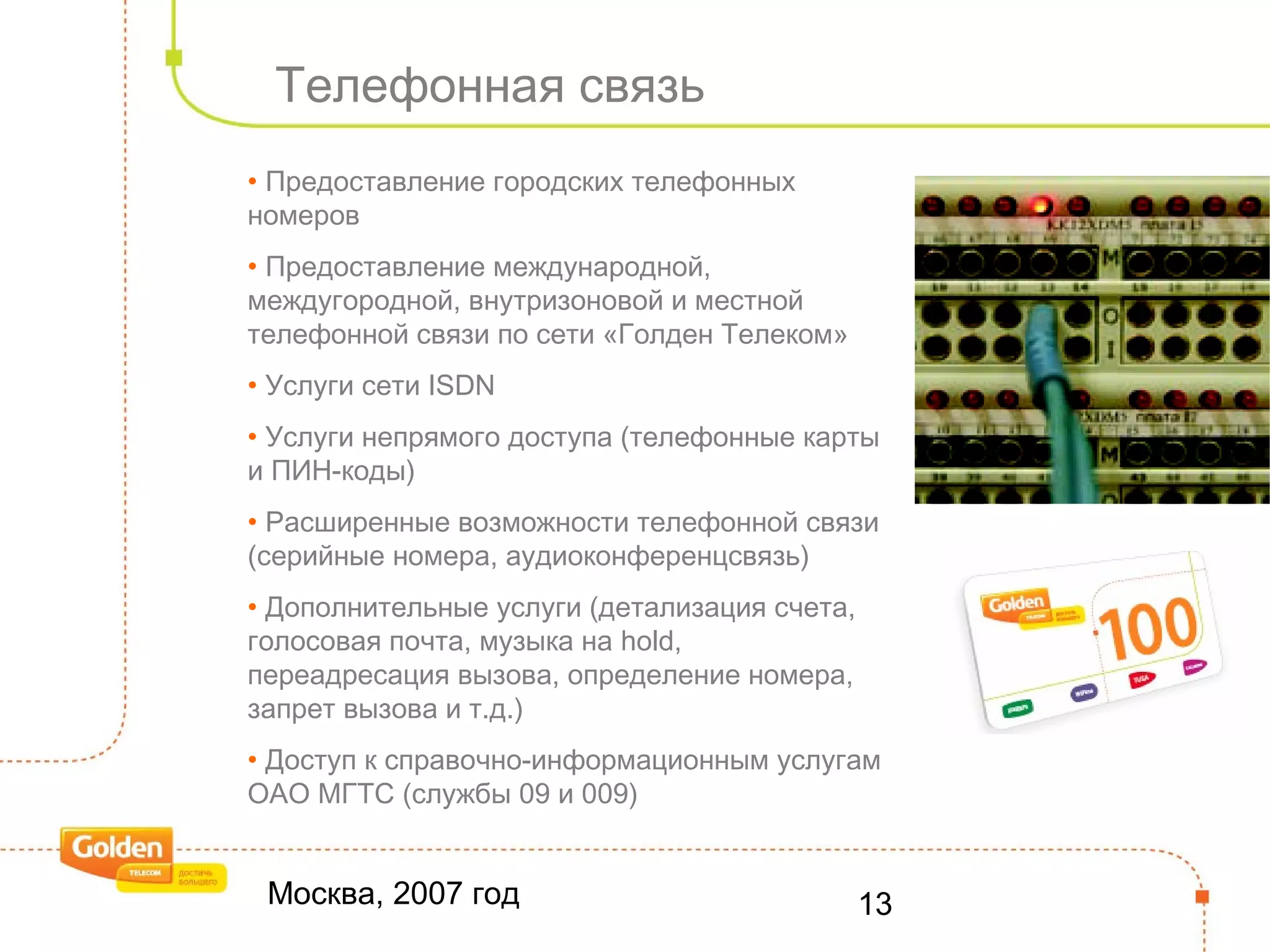 Москва, 2007 год 13
Телефонная связь
• Предоставление городских телефонных
номеров
• Предоставление международной,
междугородной, внутризоновой и местной
телефонной связи по сети «Голден Телеком»
• Услуги сети ISDN
• Услуги непрямого доступа (телефонные карты
и ПИН-коды)
• Расширенные возможности телефонной связи
(серийные номера, аудиоконференцсвязь)
• Дополнительные услуги (детализация счета,
голосовая почта, музыка на hold,
переадресация вызова, определение номера,
запрет вызова и т.д.)
• Доступ к справочно-информационным услугам
ОАО МГТС (службы 09 и 009)
 