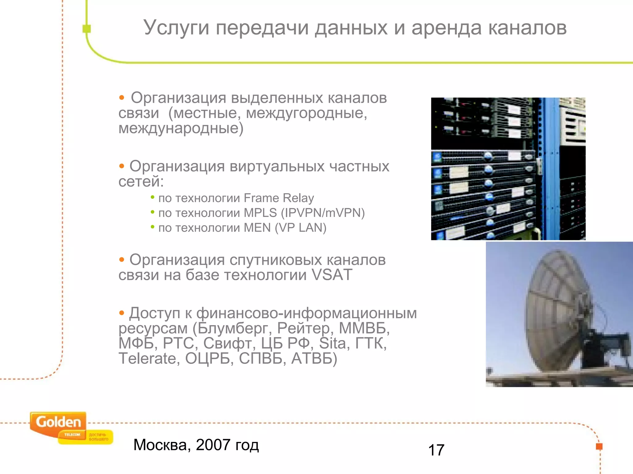 Москва, 2007 год 17
Услуги передачи данных и аренда каналов
• Организация выделенных каналов
связи (местные, междугородные,
международные)
• Организация виртуальных частных
сетей:
• по технологии Frame Relay
• по технологии MPLS (IPVPN/mVPN)
• по технологии MEN (VP LAN)
• Организация спутниковых каналов
связи на базе технологии VSAT
• Доступ к финансово-информационным
ресурсам (Блумберг, Рейтер, ММВБ,
МФБ, РТС, Свифт, ЦБ РФ, Sita, ГТК,
Telerate, ОЦРБ, СПВБ, АТВБ)
 