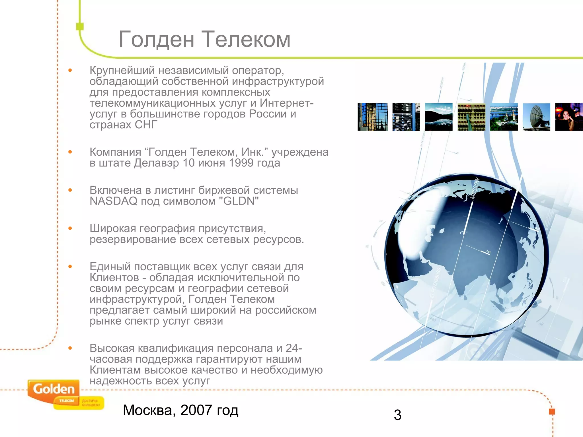 Москва, 2007 год 3
Голден Телеком
• Крупнейший независимый оператор,
обладающий собственной инфраструктурой
для предоставления комплексных
телекоммуникационных услуг и Интернет-
услуг в большинстве городов России и
странах СНГ
• Компания “Голден Телеком, Инк.” учреждена
в штате Делавэр 10 июня 1999 года
• Включена в листинг биржевой системы
NASDAQ под символом "GLDN"
• Широкая география присутствия,
резервирование всех сетевых ресурсов.
• Единый поставщик всех услуг связи для
Клиентов - обладая исключительной по
своим ресурсам и географии сетевой
инфраструктурой, Голден Телеком
предлагает самый широкий на российском
рынке спектр услуг связи
• Высокая квалификация персонала и 24-
часовая поддержка гарантируют нашим
Клиентам высокое качество и необходимую
надежность всех услуг
 
